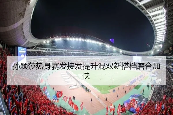 孙颖莎热身赛发接发提升混双新搭档磨合加快