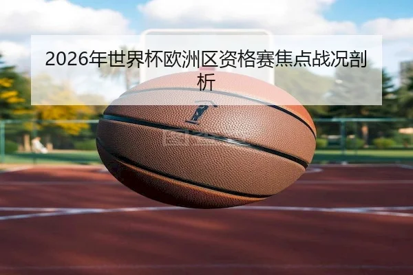 2026年世界杯欧洲区资格赛焦点战况剖析